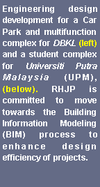 Text Box: Engineering design development for a Car Park and multifunction complex for DBKL (left) and a student complex for Universiti Putra Malaysia (UPM), (below). RHJP is committed to move towards the Building Information Modeling (BIM) process to enhance design efficiency of projects.